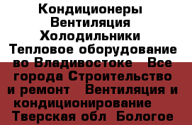 Кондиционеры, Вентиляция, Холодильники, Тепловое оборудование во Владивостоке - Все города Строительство и ремонт » Вентиляция и кондиционирование   . Тверская обл.,Бологое г.